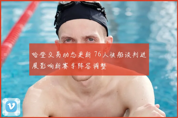 哈登交易动态更新 76人快船谈判进展影响新赛季阵容调整