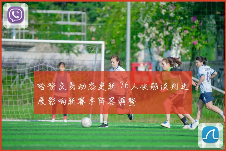 哈登交易动态更新 76人快船谈判进展影响新赛季阵容调整