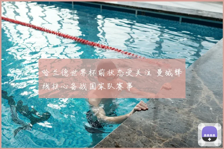 哈兰德世界杯前状态受关注 曼城锋线核心备战国家队赛事