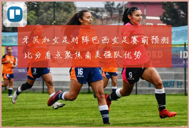 牙买加女足对阵巴西女足赛前预测 比分看点聚焦南美强队优势