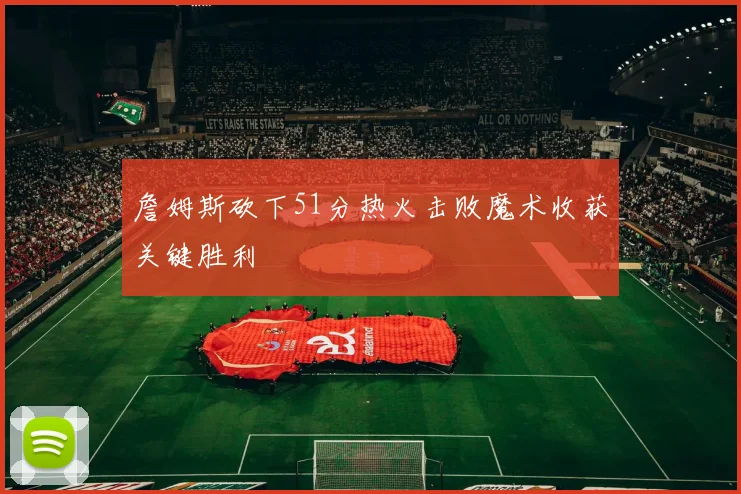 詹姆斯砍下51分热火击败魔术收获关键胜利