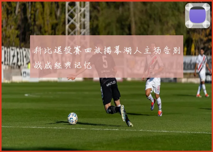 科比退役赛回放揭幕湖人主场告别战成经典记忆