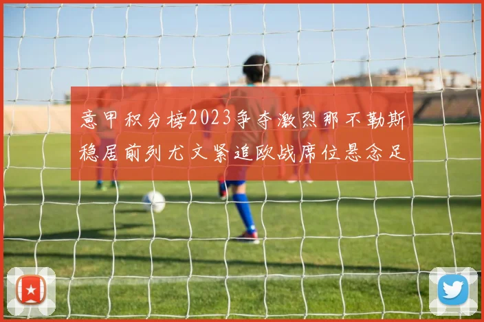 意甲积分榜2023争夺激烈那不勒斯稳居前列尤文紧追欧战席位悬念足