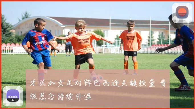 牙买加女足对阵巴西迎关键较量 晋级悬念持续升温