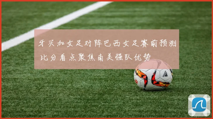 牙买加女足对阵巴西女足赛前预测 比分看点聚焦南美强队优势