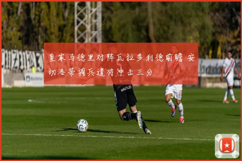 皇家马德里对阵瓦拉多利德前瞻 安切洛蒂调兵遣将冲击三分