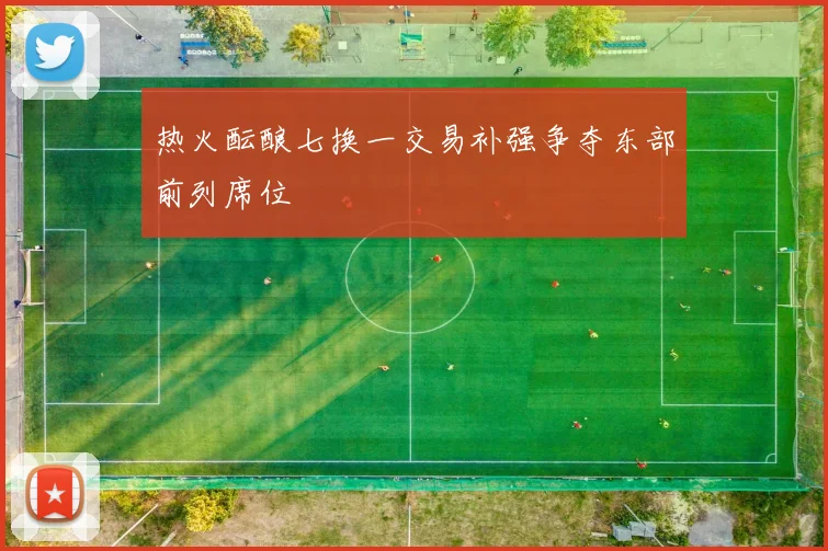 热火酝酿七换一交易补强争夺东部前列席位